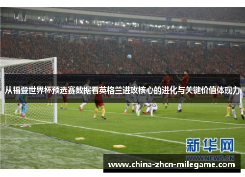从福登世界杯预选赛数据看英格兰进攻核心的进化与关键价值体现力