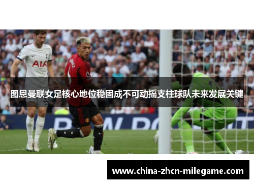 图恩曼联女足核心地位稳固成不可动摇支柱球队未来发展关键