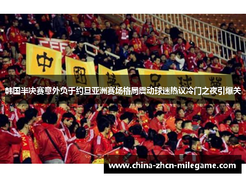 韩国半决赛意外负于约旦亚洲赛场格局震动球迷热议冷门之夜引爆关