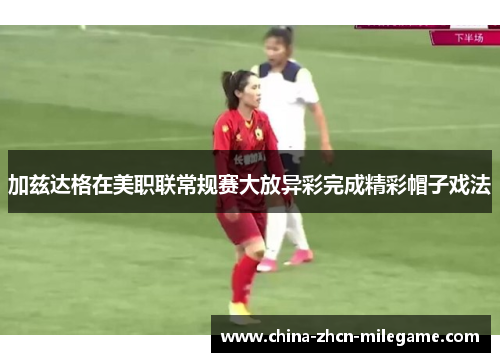 加兹达格在美职联常规赛大放异彩完成精彩帽子戏法 加兹达格在美职联常规赛大放异彩完成精彩帽子戏法