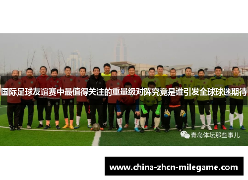 国际足球友谊赛中最值得关注的重量级对阵究竟是谁引发全球球迷期待